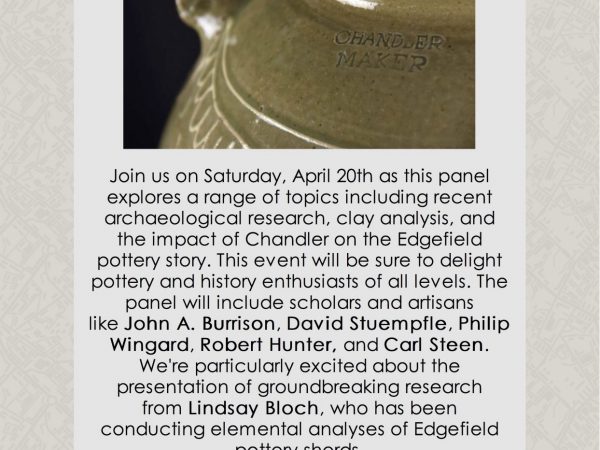 Flyer for event: Thomas Chandler - A Panel Discussion Saturday, April 20th 3:00pm to 5:00pm Join us on Saturday, April 20th as this panel explores a range of topics including recent archaeological research, clay analysis, and the impact of Chandler on the Edgefield pottery story. This event will be sure to delight pottery and history enthusiasts of all levels. The panel will include scholars and artisans like John A. Burrison, David Stuempfle, Philip Wingard, Robert Hunter, and Carl Steen. We're particularly excited about the presentation of groundbreaking research from Lindsay Bloch, who has been conducting elemental analyses of Edgefield pottery sherds. Thanks to grants from South Carolina Humanities and the National Endowment for the Arts this event is free and open to the public. Attendees can reserve their free tickets at https://bit.ly/2UrYg7F or give us a call at 803-777-7251.